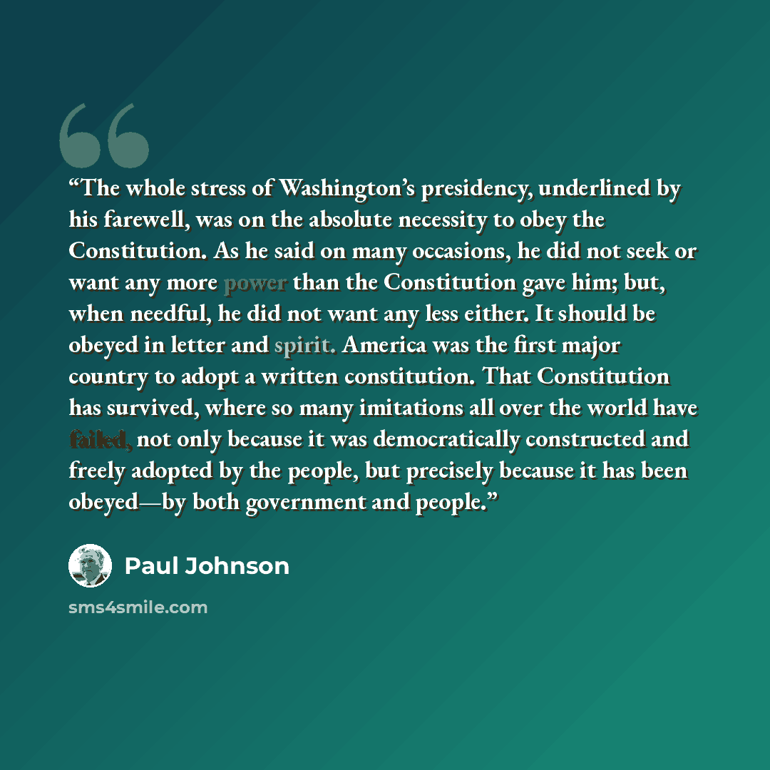 “The whole stress of Washington’s presidency, underlined by his farewell, was on the absolute necessity to obey the Constitution. As he said on many occasions, he did not seek or want any more power than the Constitution gave him; but, when needful, he did not want any less either. It should be…” quote by Paul Johnson