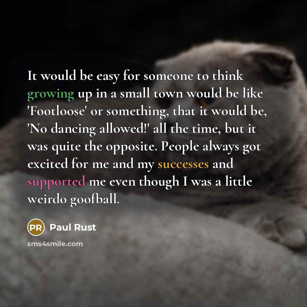 “It would be easy for someone to think growing up in a small town would be like 'Footloose' or something, that it would be, 'No dancing allowed!' all the time, but it was quite the opposite. People always got excited for me and my successes and supported me even though I was a little weirdo goofball.” quote by Paul Rust
