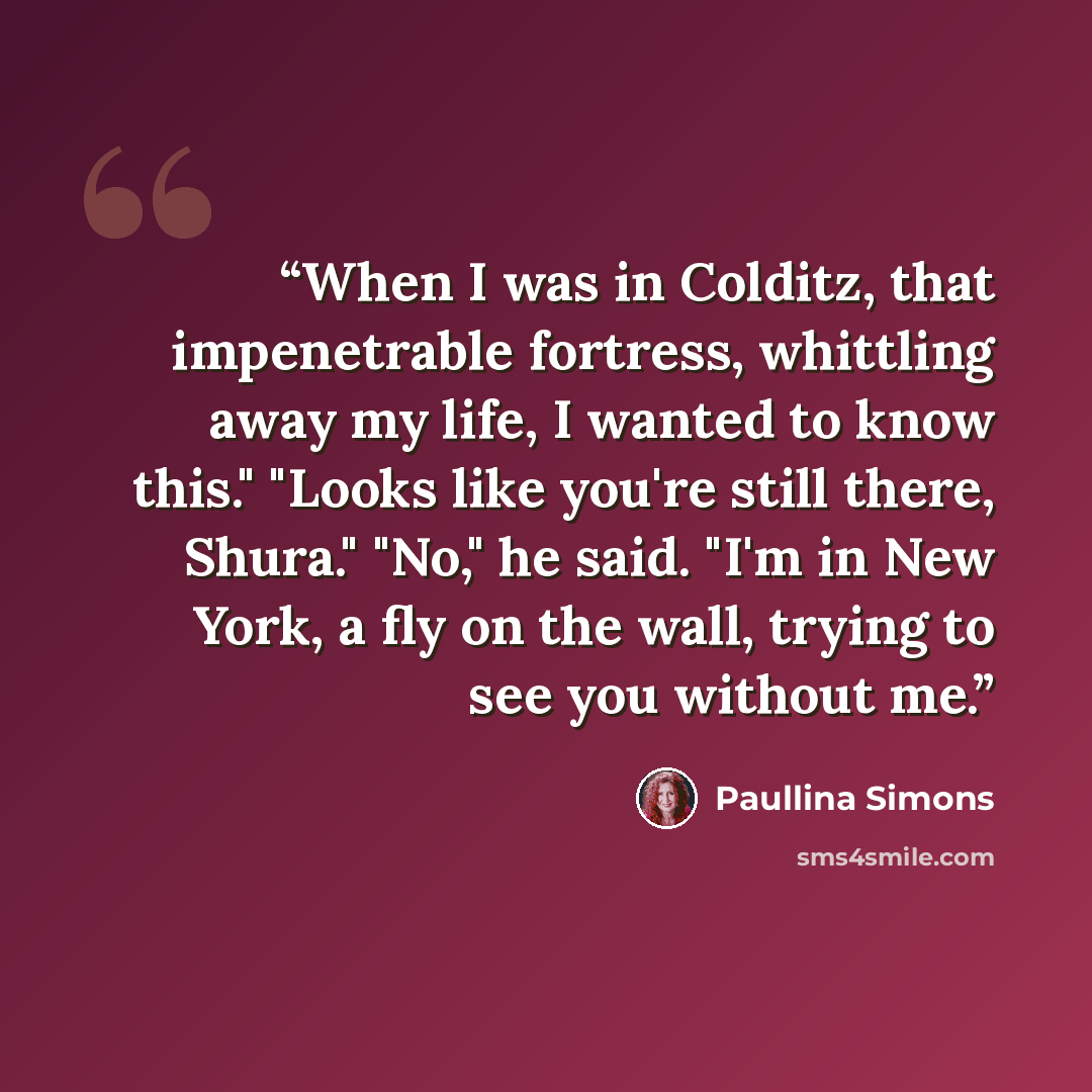 “When I was in Colditz, that impenetrable fortress, whittling away my life, I wanted to know this." "Looks like you're still there, Shura." "No," he said. "I'm in New York, a fly on the wall, trying to see you without me.” quote by Paullina Simons