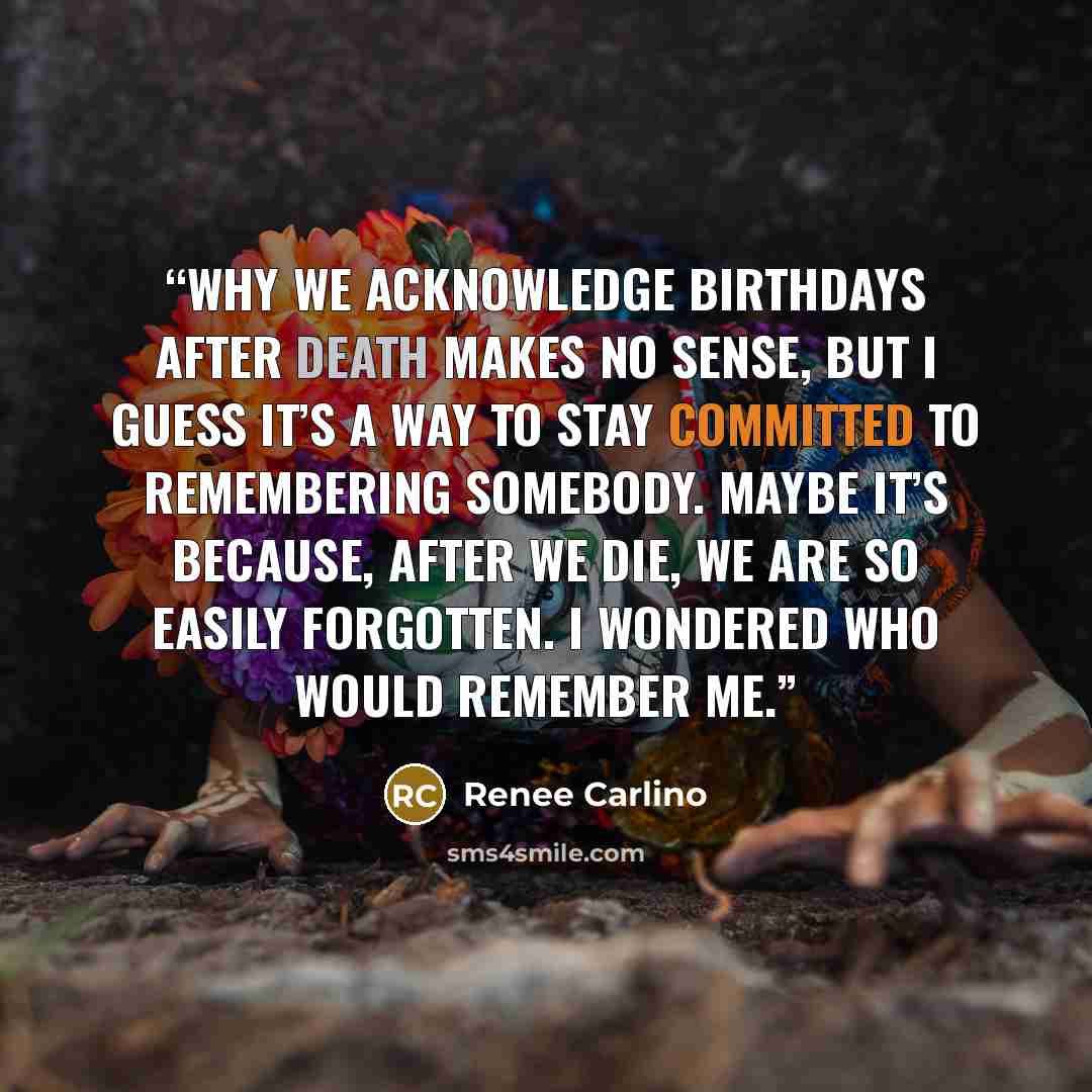 “Why we acknowledge birthdays after death makes no sense, but I guess it’s a way to stay committed to remembering somebody. Maybe it’s because, after we die, we are so easily forgotten. I wondered who would remember me.” quote by Renée Carlino