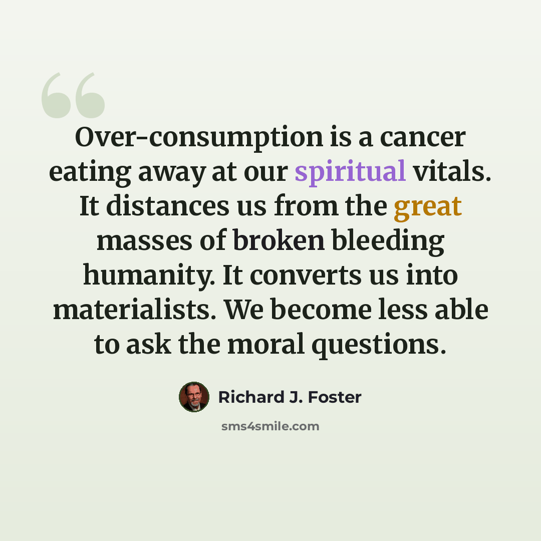 “Over-consumption is a cancer eating away at our spiritual vitals. It distances us from the great masses of broken bleeding humanity. It converts us into materialists. We become less able to ask the moral questions.” quote by Richard J. Foster