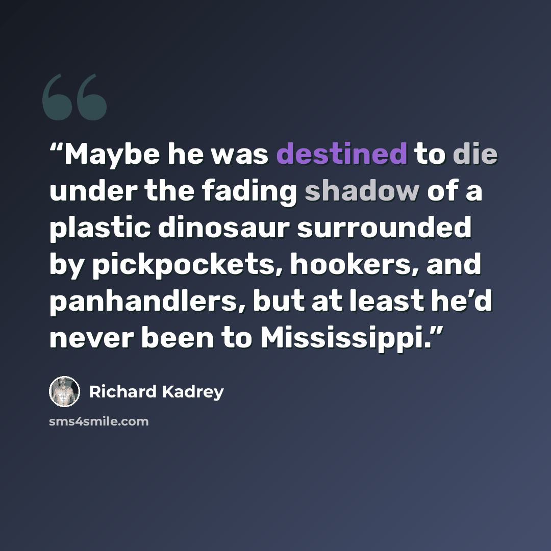 “Maybe he was destined to die under the fading shadow of a plastic dinosaur surrounded by pickpockets, hookers, and panhandlers, but at least he’d never been to Mississippi.” quote by Richard Kadrey