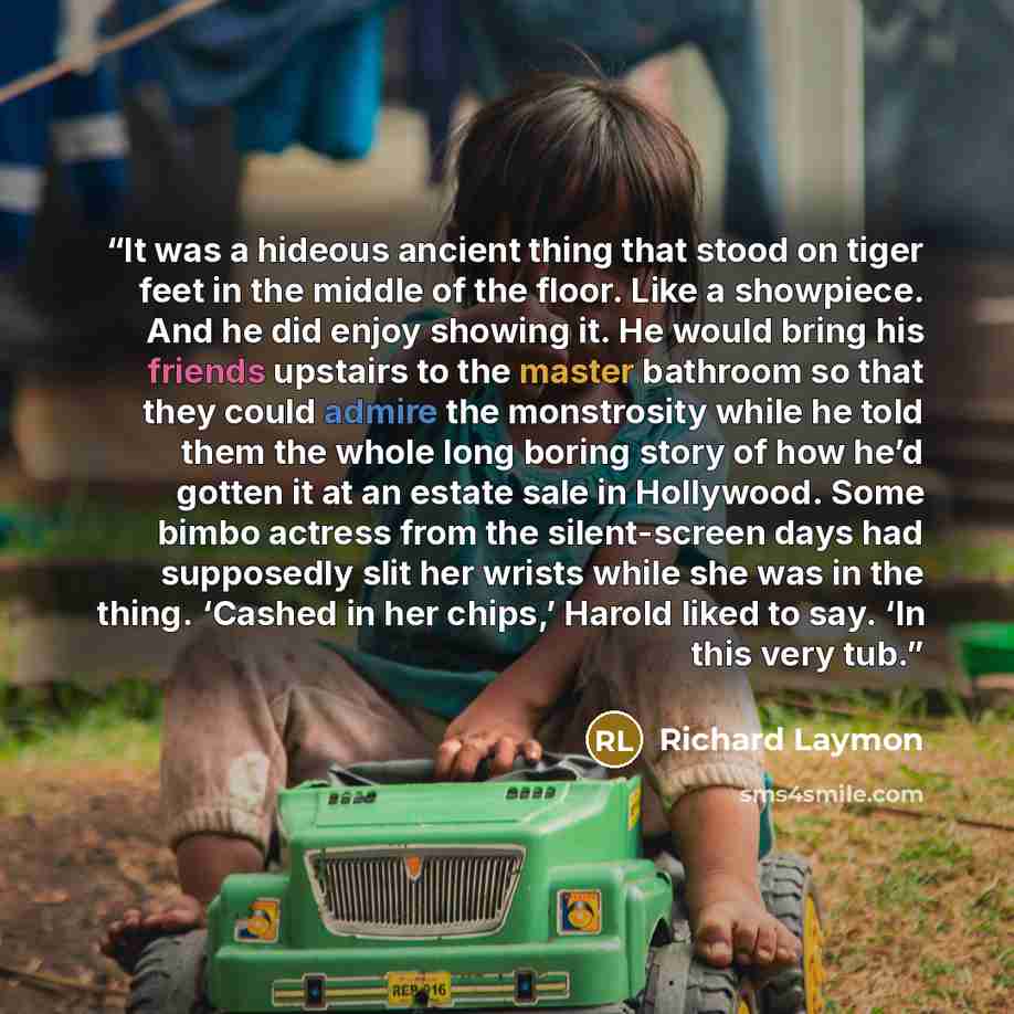 “It was a hideous ancient thing that stood on tiger feet in the middle of the floor. Like a showpiece. And he did enjoy showing it. He would bring his friends upstairs to the master bathroom so that they could admire the monstrosity while he told them the whole long boring story of how he’d gotten…” quote by Richard Laymon