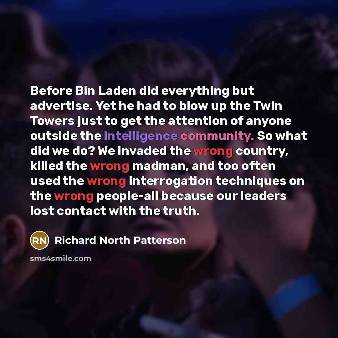 “Before Bin Laden did everything but advertise. Yet he had to blow up the Twin Towers just to get the attention of anyone outside the intelligence community. So what did we do? We invaded the wrong country, killed the wrong madman, and too often used the wrong interrogation techniques on the wrong…” quote by Richard North Patterson
