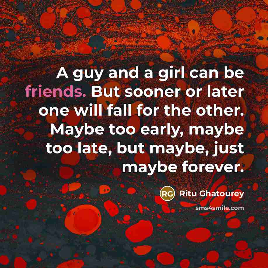 “A guy and a girl can be friends. But sooner or later one will fall for the other. Maybe too early, maybe too late, but maybe, just maybe forever.” quote by Ritu Ghatourey