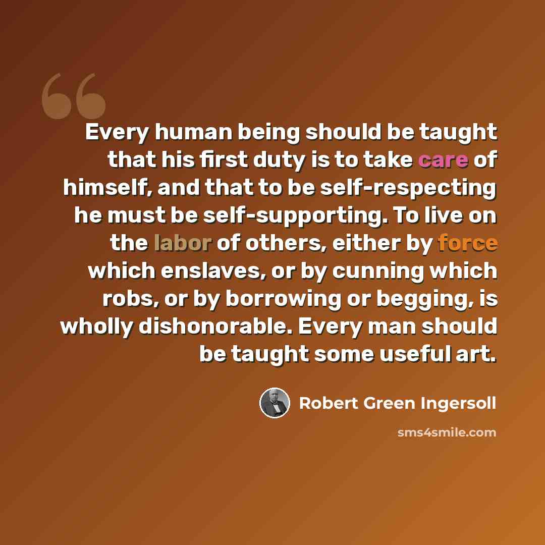 “Every human being should be taught that his first duty is to take care of himself, and that to be self-respecting he must be self-supporting. To live on the labor of others, either by force which enslaves, or by cunning which robs, or by borrowing or begging, is wholly dishonorable. Every man…” quote by Robert Green Ingersoll
