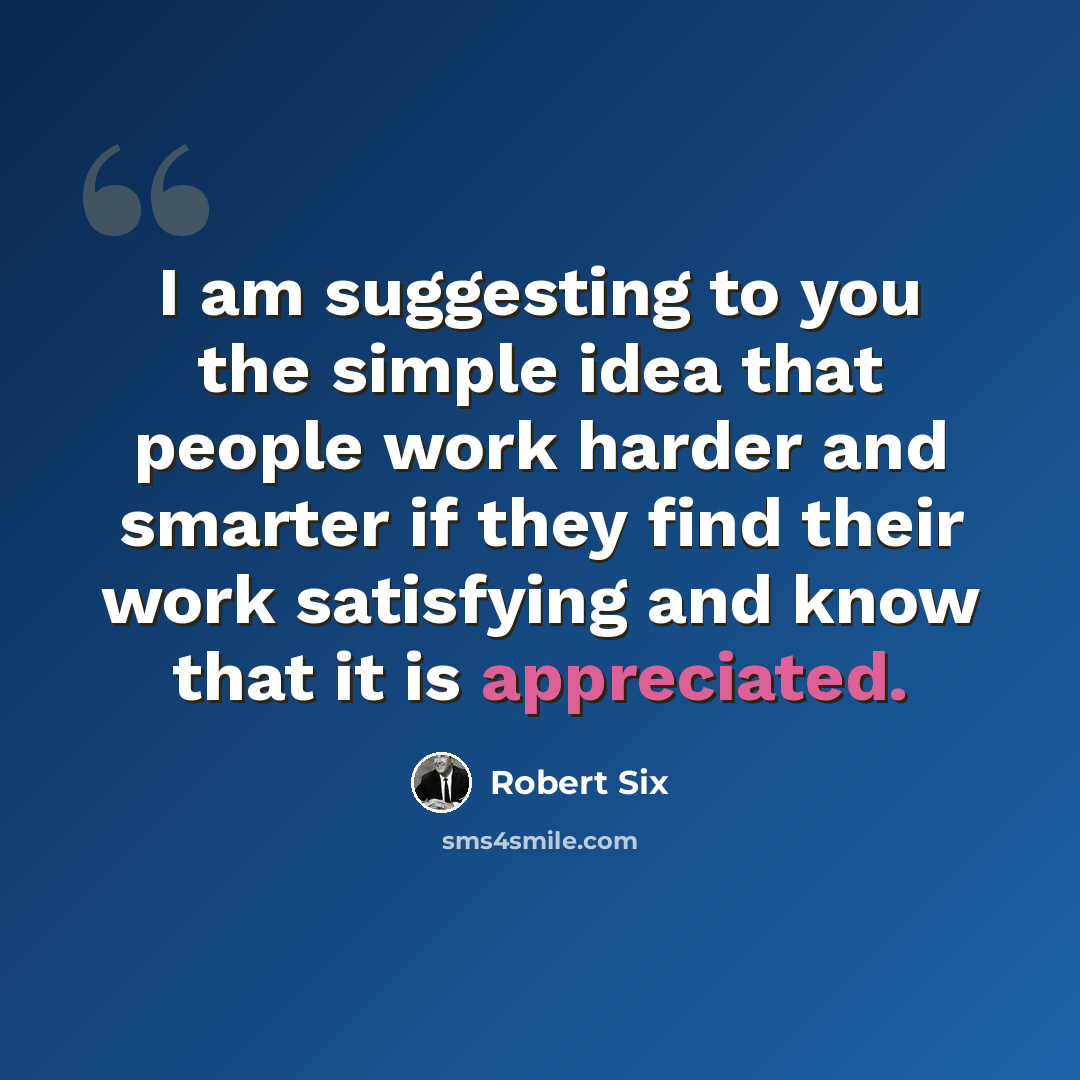 “I am suggesting to you the simple idea that people work harder and smarter if they find their work satisfying and know that it is appreciated.” quote by Robert Six