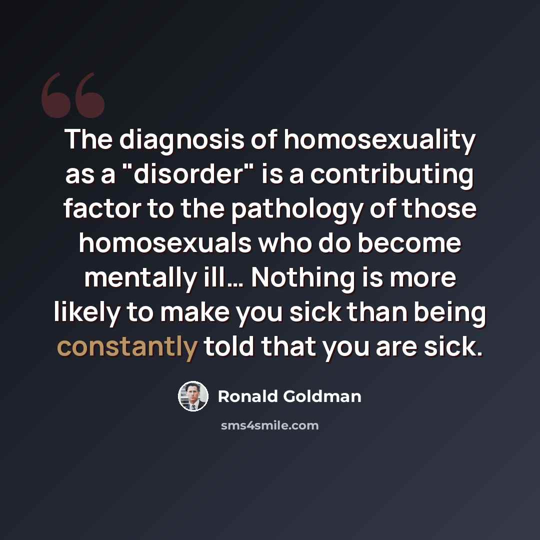 “The diagnosis of homosexuality as a "disorder" is a contributing factor to the pathology of those homosexuals who do become mentally ill… Nothing is more likely to make you sick than being constantly told that you are sick.” quote by Ronald Goldman