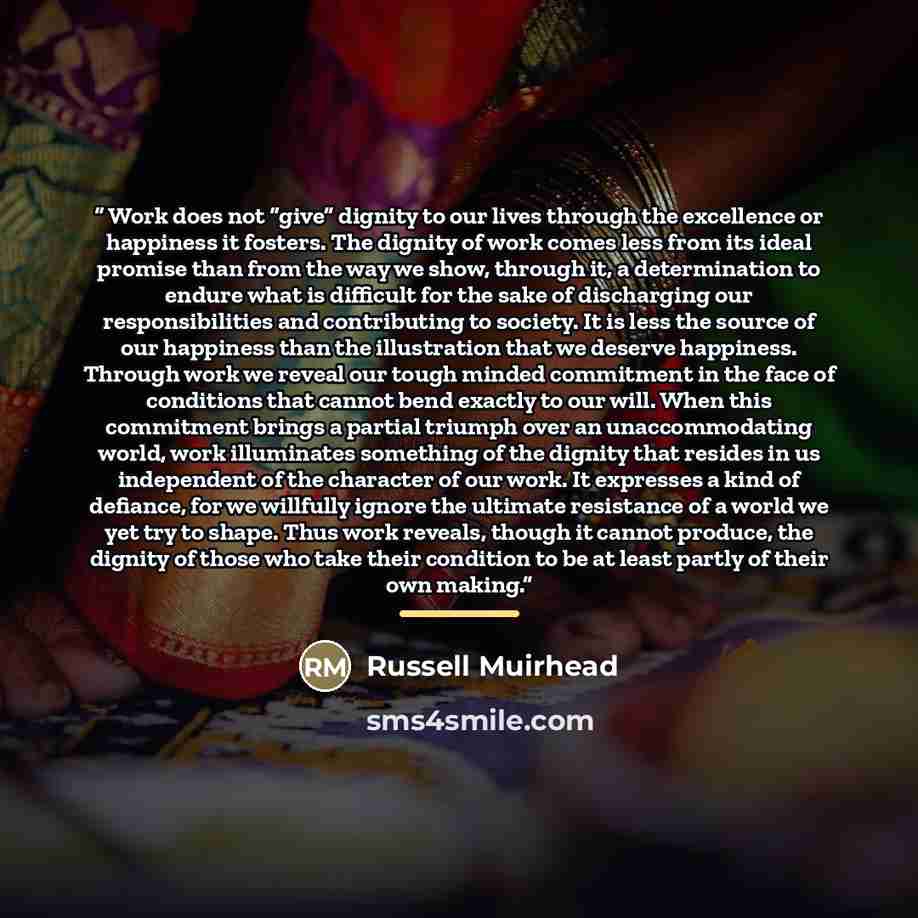 “Work does not “give” dignity to our lives through the excellence or happiness it fosters. The dignity of work comes less from its ideal promise than from the way we show, through it, a determination to endure what is difficult for the sake of discharging our responsibilities and contributing to…” quote by Russell Muirhead