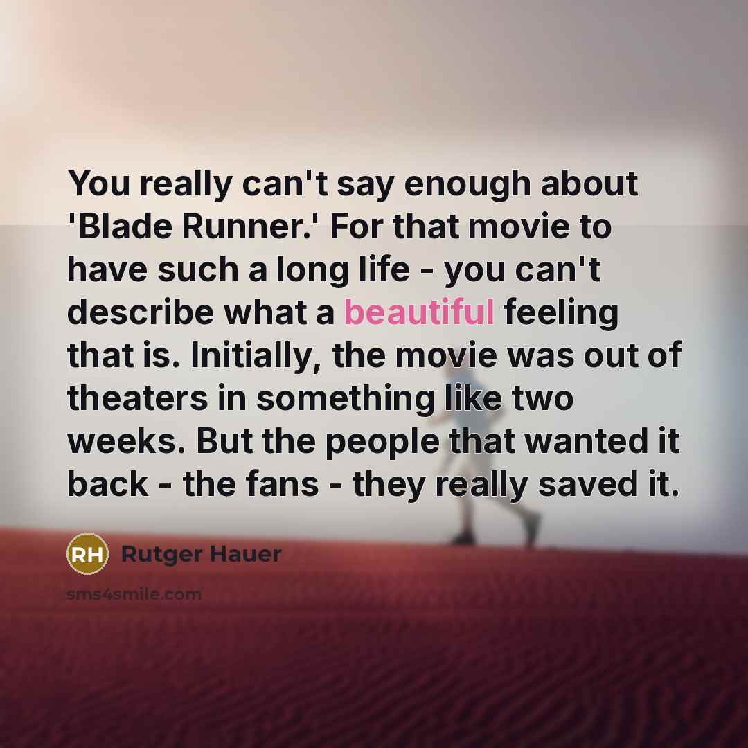 “You really can't say enough about 'Blade Runner.' For that movie to have such a long life - you can't describe what a beautiful feeling that is. Initially, the movie was out of theaters in something like two weeks. But the people that wanted it back - the fans - they really saved it.” quote by Rutger Hauer