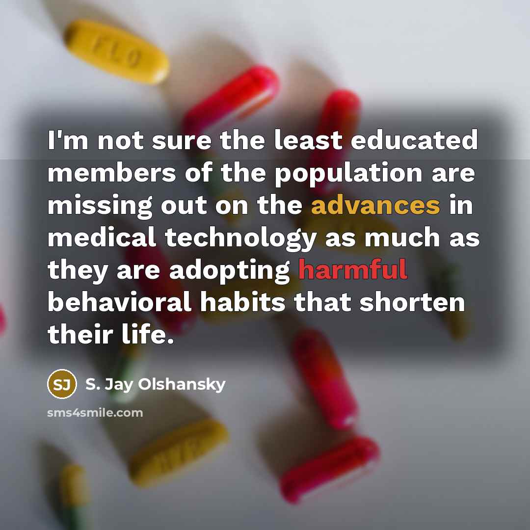 “I'm not sure the least educated members of the population are missing out on the advances in medical technology as much as they are adopting harmful behavioral habits that shorten their life.” quote by S. Jay Olshansky