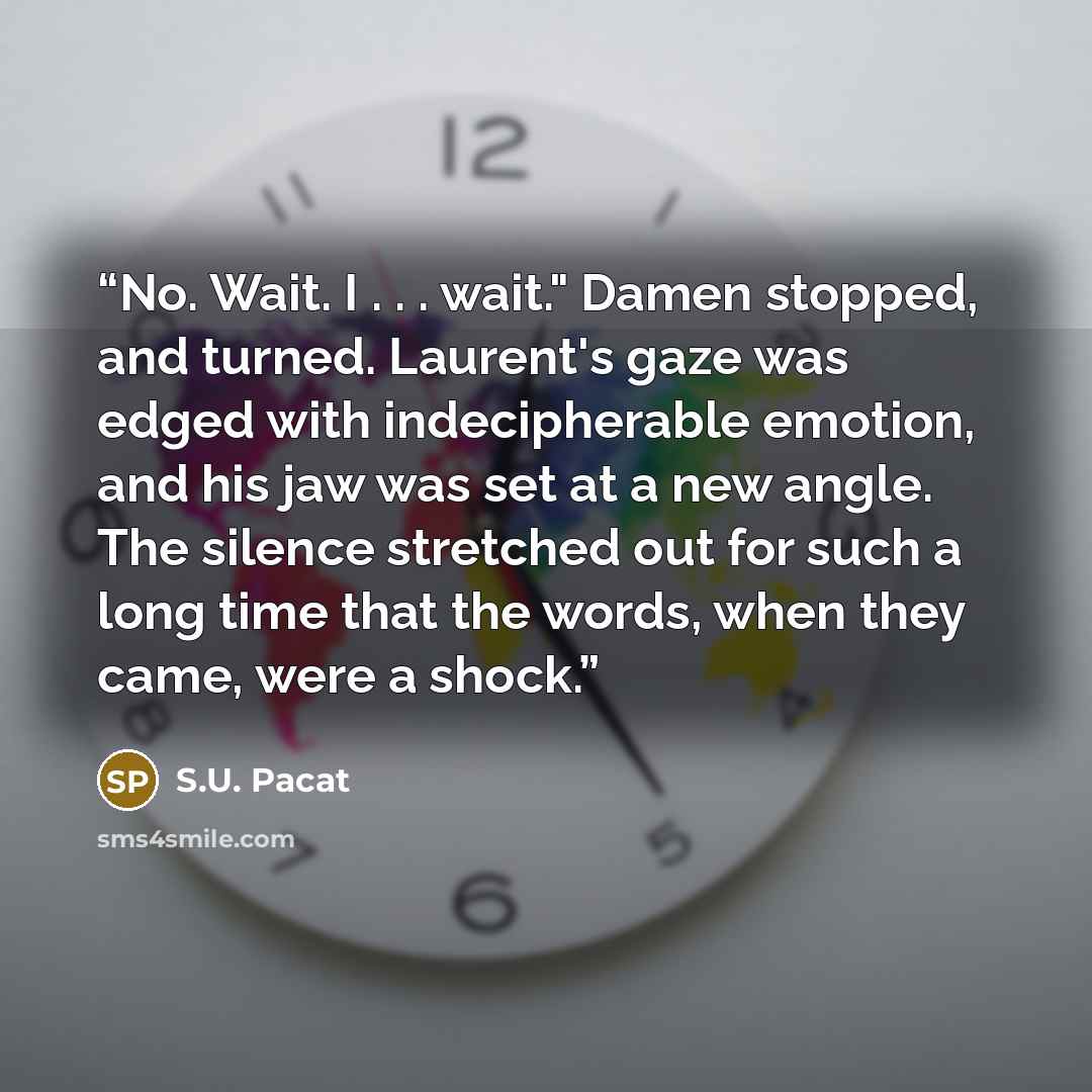 “No. Wait. I . . . wait." Damen stopped, and turned. Laurent's gaze was edged with indecipherable emotion, and his jaw was set at a new angle. The silence stretched out for such a long time that the words, when they came, were a shock.” quote by S.U. Pacat