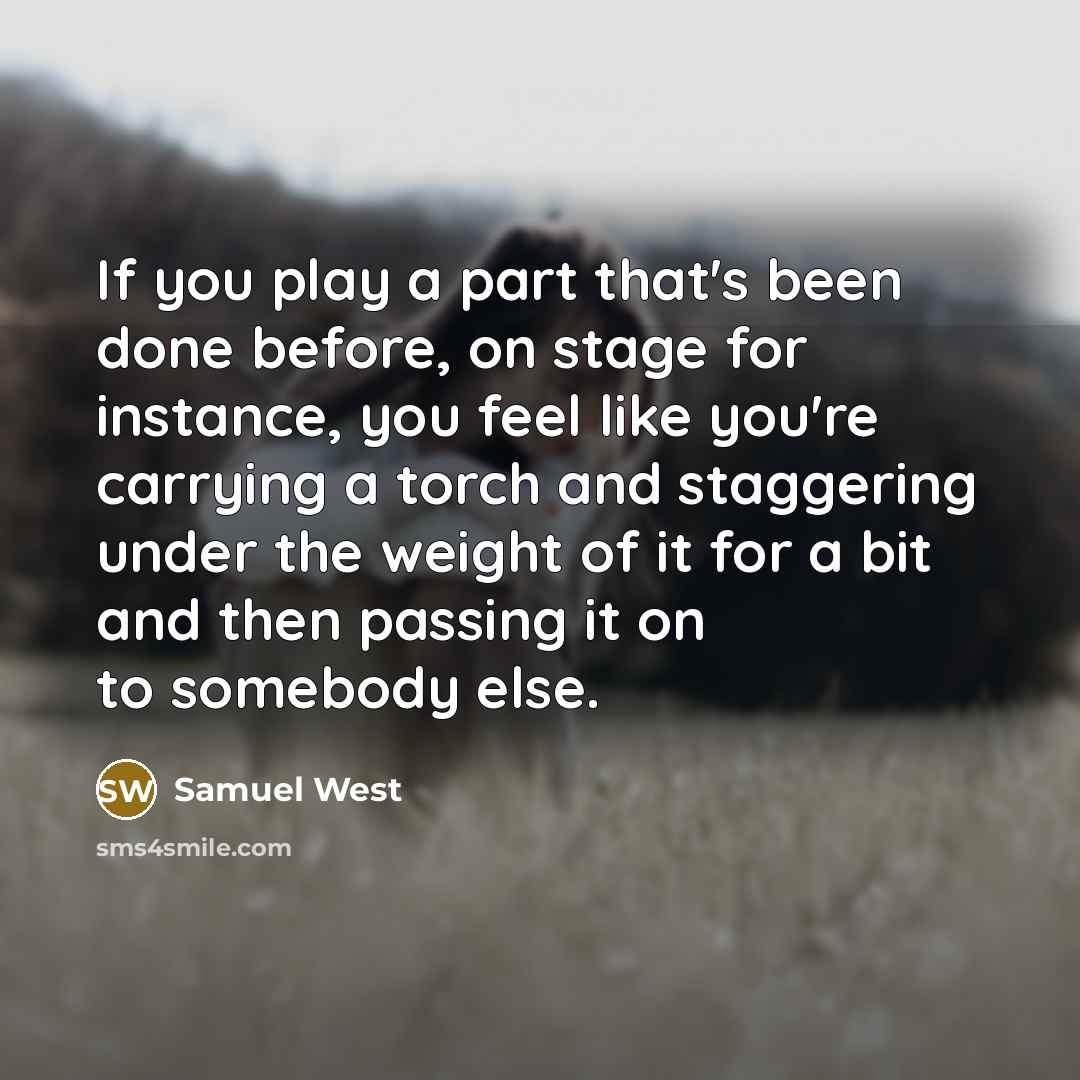 “If you play a part that's been done before, on stage for instance, you feel like you're carrying a torch and staggering under the weight of it for a bit and then passing it on to somebody else.” quote by Samuel West