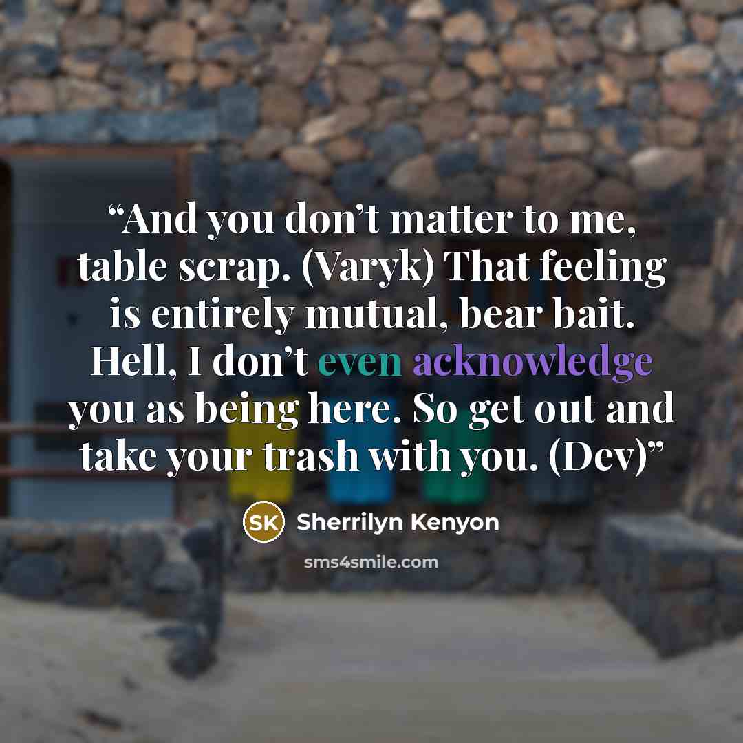 “And you don’t matter to me, table scrap. (Varyk) That feeling is entirely mutual, bear bait. Hell, I don’t even acknowledge you as being here. So get out and take your trash with you. (Dev)” quote by Sherrilyn Kenyon