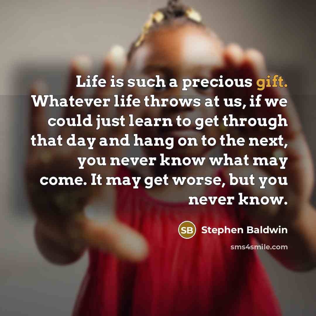 “Life is such a precious gift. Whatever life throws at us, if we could just learn to get through that day and hang on to the next, you never know what may come. It may get worse, but you never know.” quote by Stephen Baldwin