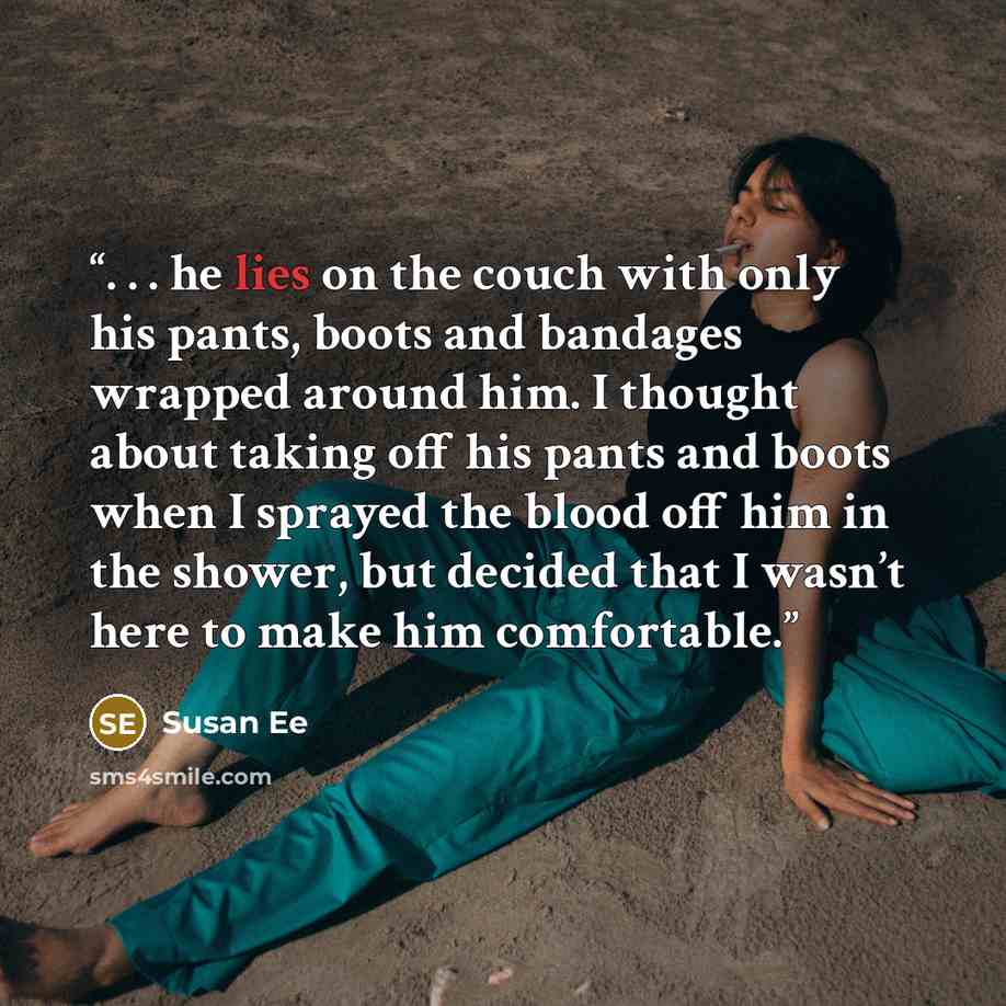 “. . . he lies on the couch with only his pants, boots and bandages wrapped around him. I thought about taking off his pants and boots when I sprayed the blood off him in the shower, but decided that I wasn’t here to make him comfortable.” quote by Susan Ee