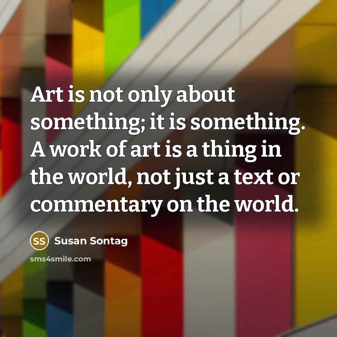 “Art is not only about something; it is something. A work of art is a thing in the world, not just a text or commentary on the world.” quote by Susan Sontag