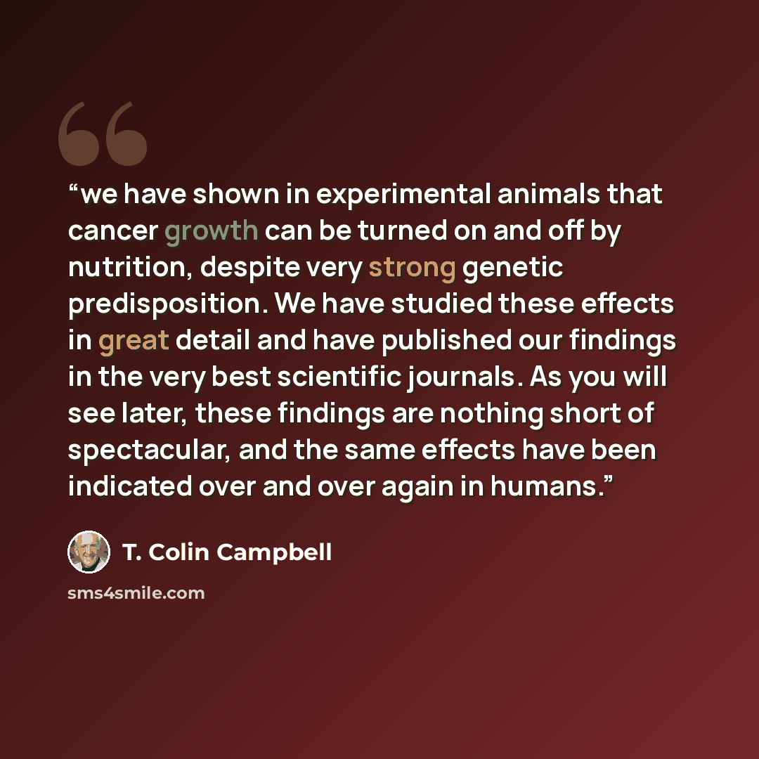 “we have shown in experimental animals that cancer growth can be turned on and off by nutrition, despite very strong genetic predisposition. We have studied these effects in great detail and have published our findings in the very best scientific journals. As you will see later, these findings are…” quote by T. Colin Campbell