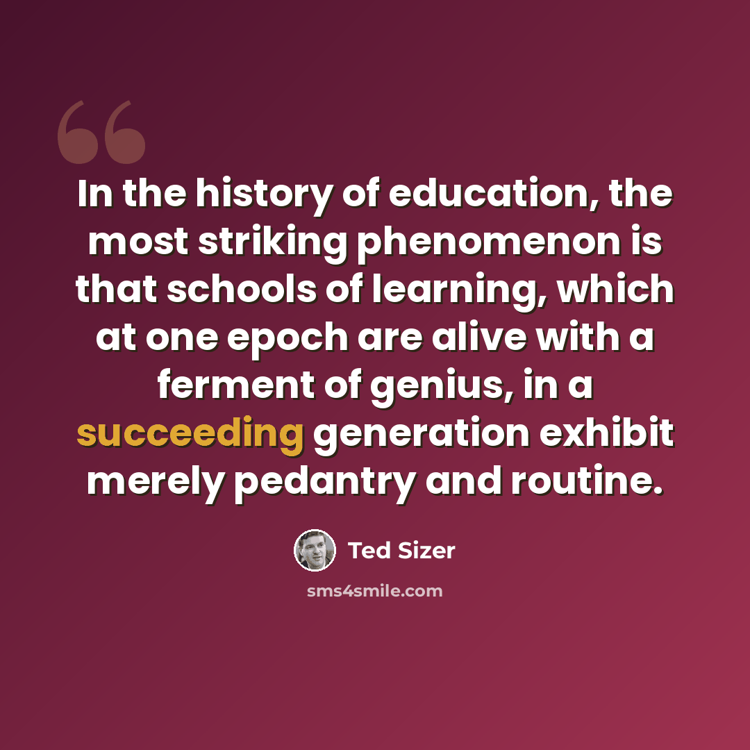 “In the history of education, the most striking phenomenon is that schools of learning, which at one epoch are alive with a ferment of genius, in a succeeding generation exhibit merely pedantry and routine.” quote by Ted Sizer