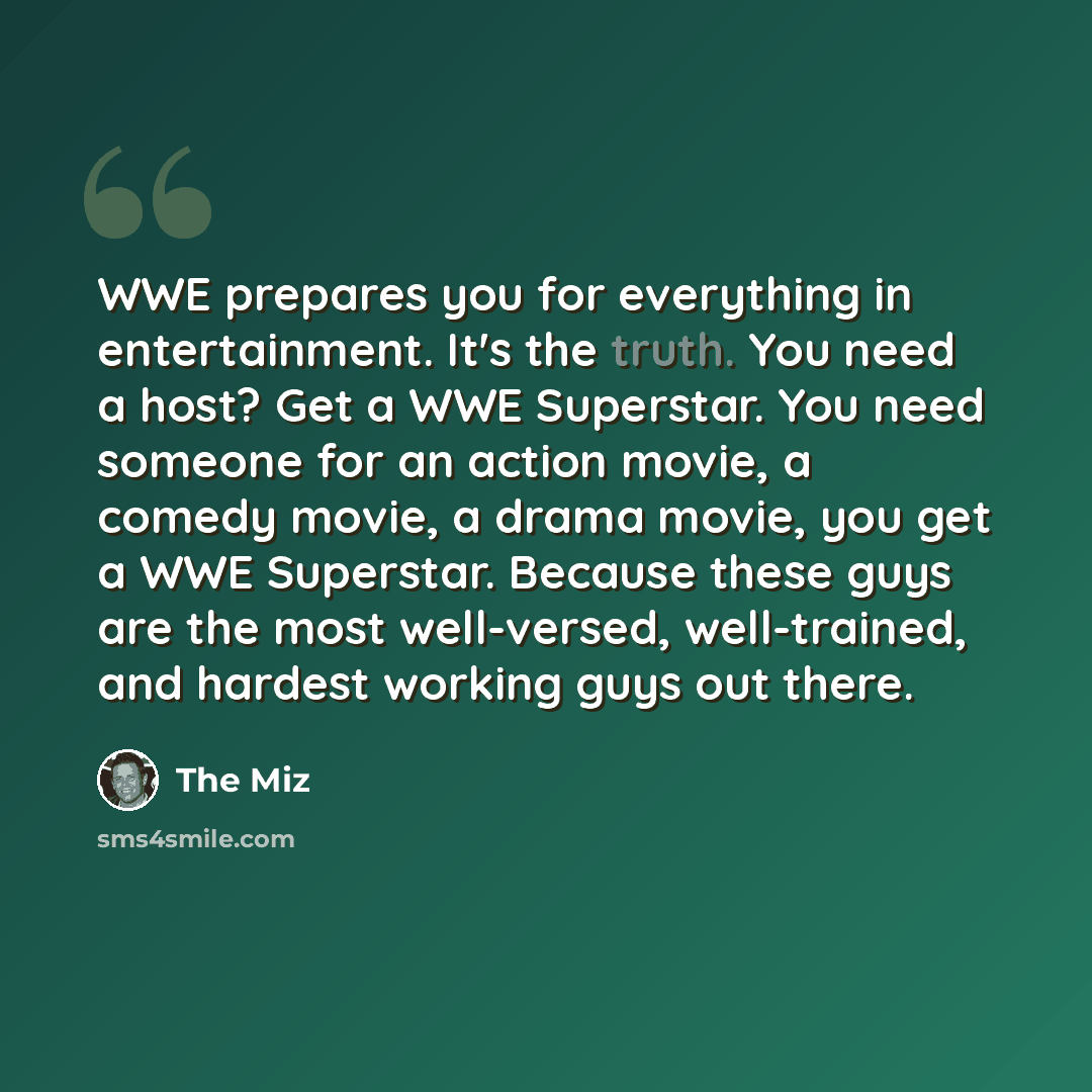 “WWE prepares you for everything in entertainment. It's the truth. You need a host? Get a WWE Superstar. You need someone for an action movie, a comedy movie, a drama movie, you get a WWE Superstar. Because these guys are the most well-versed, well-trained, and hardest working guys out there.” quote by The Miz