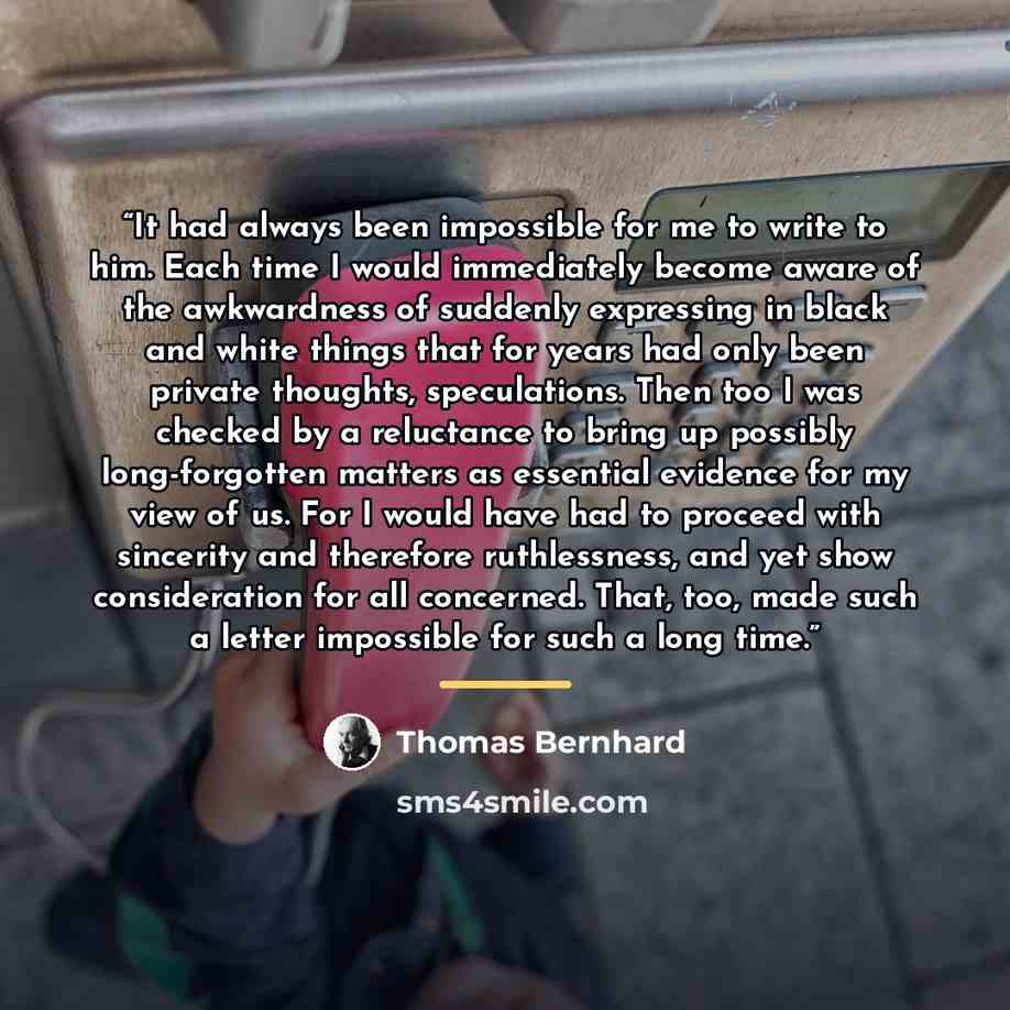 “It had always been impossible for me to write to him. Each time I would immediately become aware of the awkwardness of suddenly expressing in black and white things that for years had only been private thoughts, speculations. Then too I was checked by a reluctance to bring up possibly…” quote by Thomas Bernhard