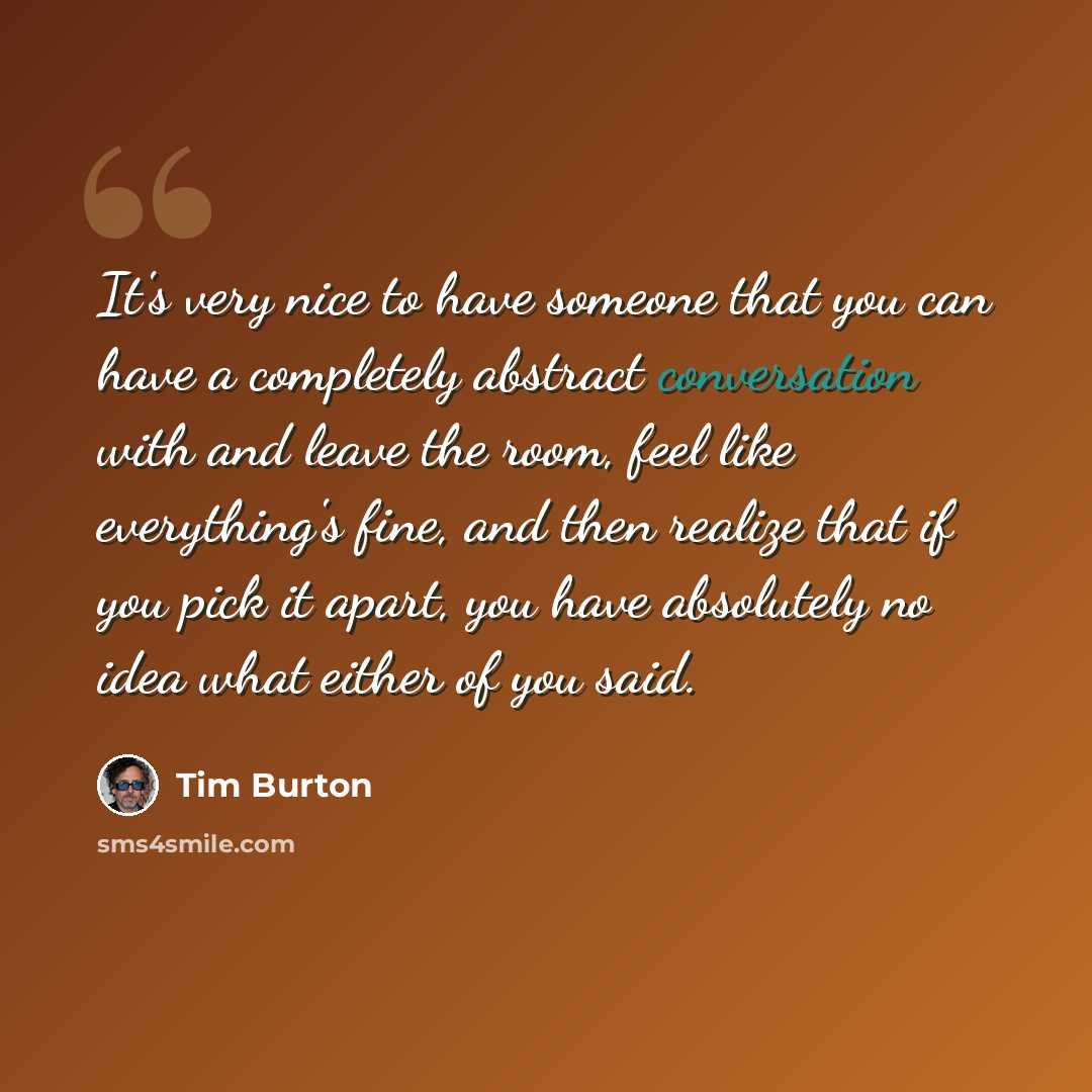 “It's very nice to have someone that you can have a completely abstract conversation with and leave the room, feel like everything's fine, and then realize that if you pick it apart, you have absolutely no idea what either of you said.” quote by Tim Burton