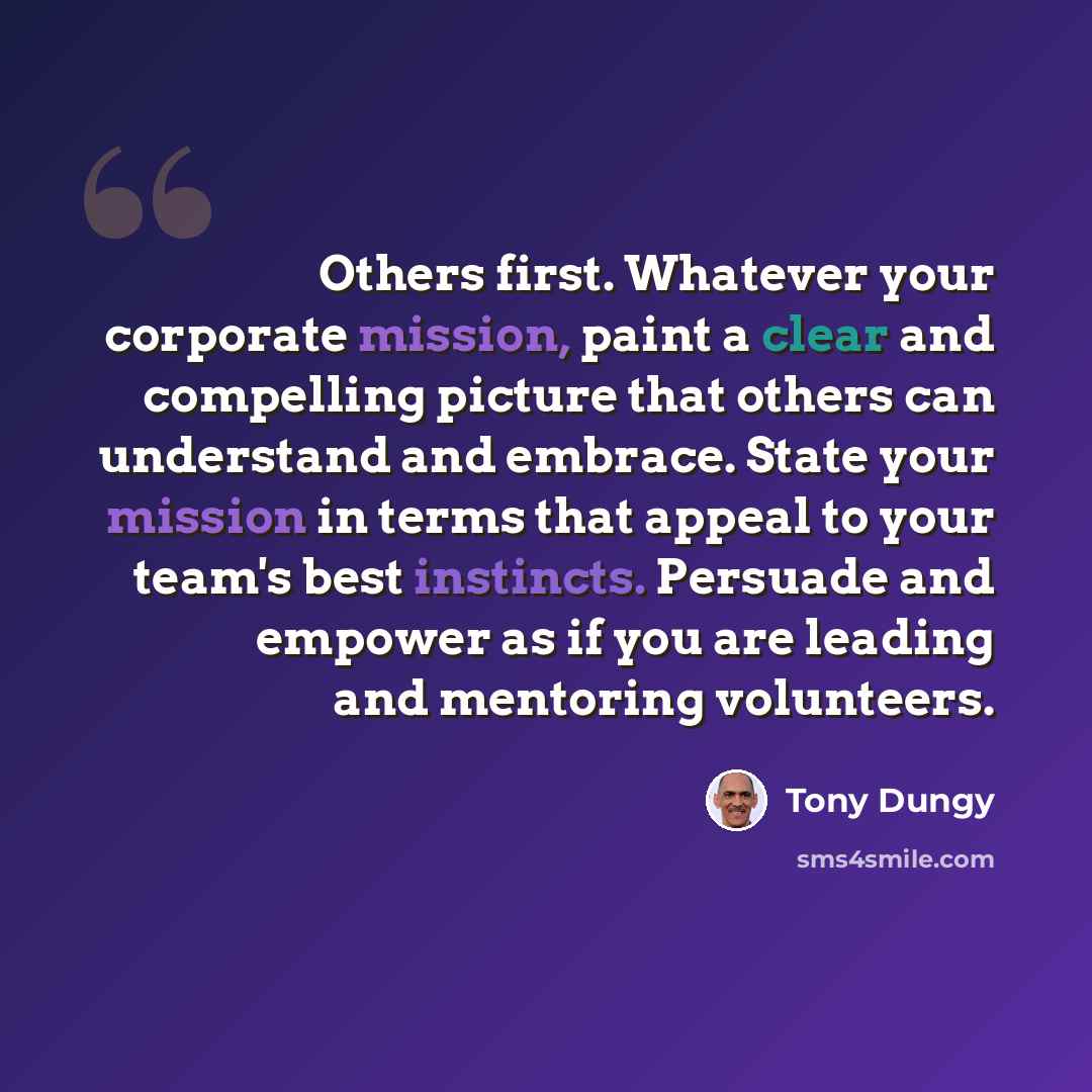 “Others first. Whatever your corporate mission, paint a clear and compelling picture that others can understand and embrace. State your mission in terms that appeal to your team's best instincts. Persuade and empower as if you are leading and mentoring volunteers.” quote by Tony Dungy