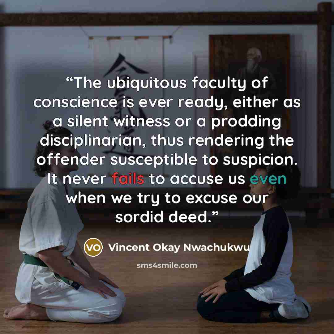 “The ubiquitous faculty of conscience is ever ready, either as a silent witness or a prodding disciplinarian, thus rendering the offender susceptible to suspicion. It never fails to accuse us even when we try to excuse our sordid deed.” quote by Vincent Okay Nwachukwu