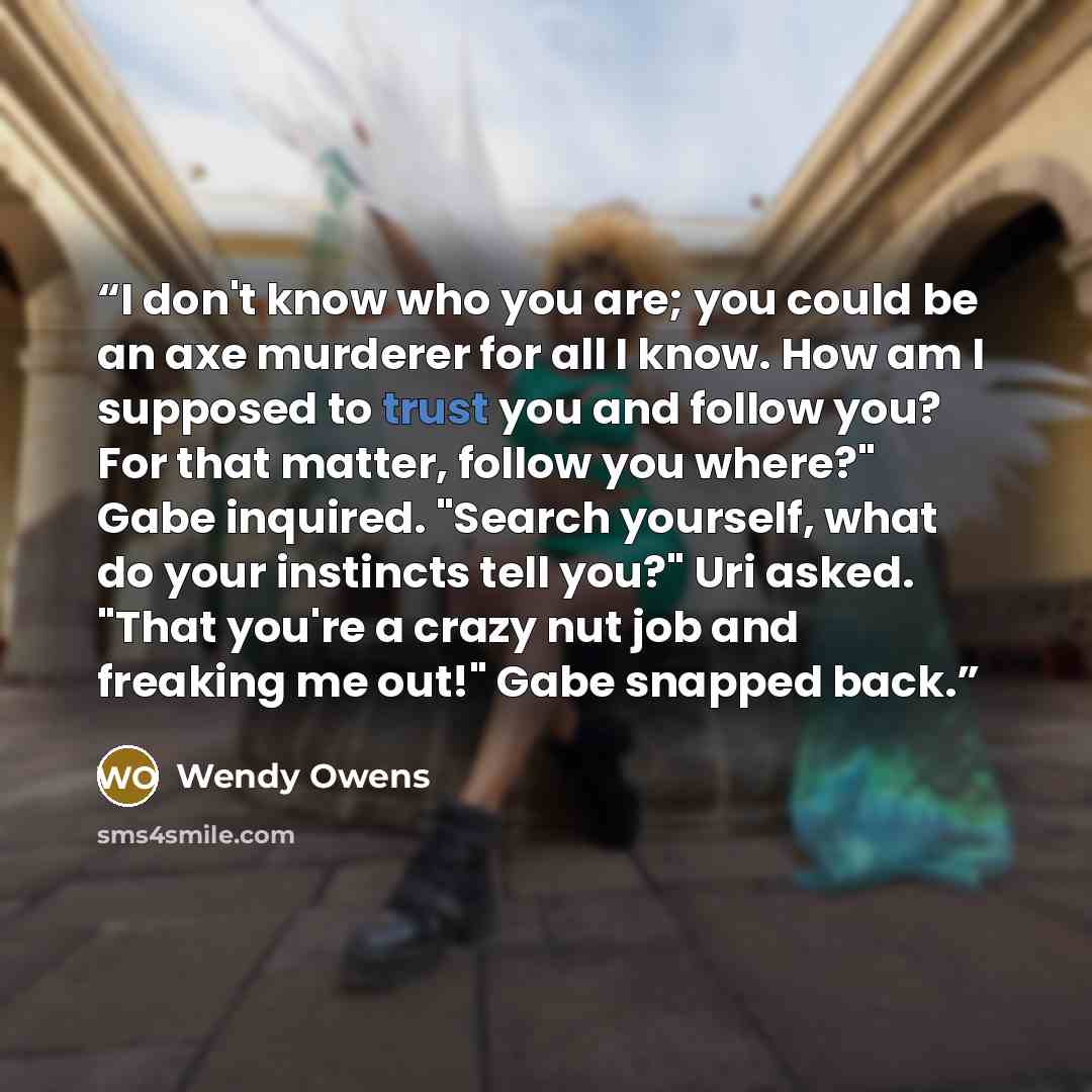 “I don't know who you are; you could be an axe murderer for all I know. How am I supposed to trust you and follow you? For that matter, follow you where?" Gabe inquired. "Search yourself, what do your instincts tell you?" Uri asked. "That you're a crazy nut job and freaking me out!" Gabe snapped…” quote by Wendy Owens