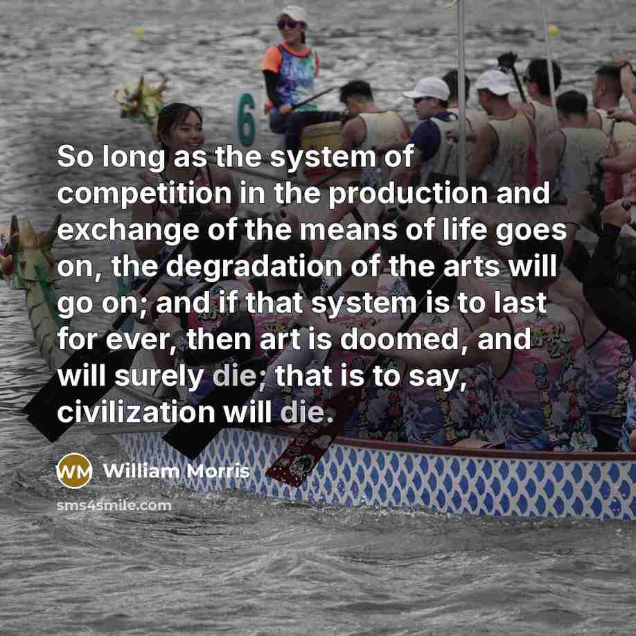 “So long as the system of competition in the production and exchange of the means of life goes on, the degradation of the arts will go on; and if that system is to last for ever, then art is doomed, and will surely die; that is to say, civilization will die.” quote by William Morris