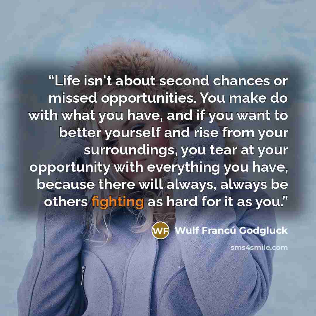 “Life isn't about second chances or missed opportunities. You make do with what you have, and if you want to better yourself and rise from your surroundings, you tear at your opportunity with everything you have, because there will always, always be others fighting as hard for it as you.” quote by Wulf Francú Godgluck