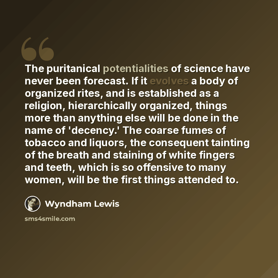 “The puritanical potentialities of science have never been forecast. If it evolves a body of organized rites, and is established as a religion, hierarchically organized, things more than anything else will be done in the name of 'decency.' The coarse fumes of tobacco and liquors, the consequent…” quote by Wyndham Lewis