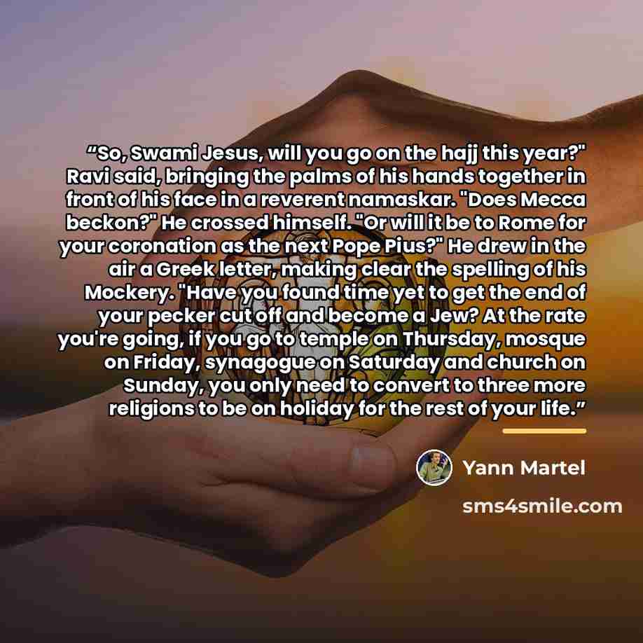 “So, Swami Jesus, will you go on the hajj this year?" Ravi said, bringing the palms of his hands together in front of his face in a reverent namaskar. "Does Mecca beckon?" He crossed himself. "Or will it be to Rome for your coronation as the next Pope Pius?" He drew in the air a Greek letter…” quote by Yann Martel