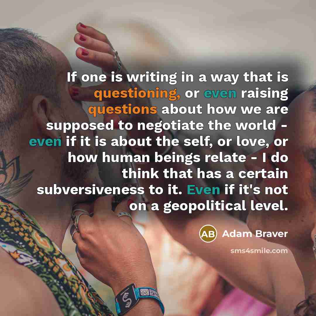 “If one is writing in a way that is questioning, or even raising questions about how we are supposed to negotiate the world - even if it is about the self, or love, or how human beings relate - I do think that has a certain subversiveness to it. Even if it's not on a geopolitical level.” quote by Adam Braver