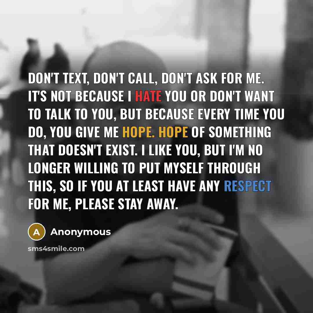 “Don't text, don't call, don't ask for me. It's not because I hate you or don't want to talk to you, but because every time you do, you give me hope. Hope of something that doesn't exist. I like you, but I'm no longer willing to put myself through this, so if you at least have any respect for me…” quote by Anonymous