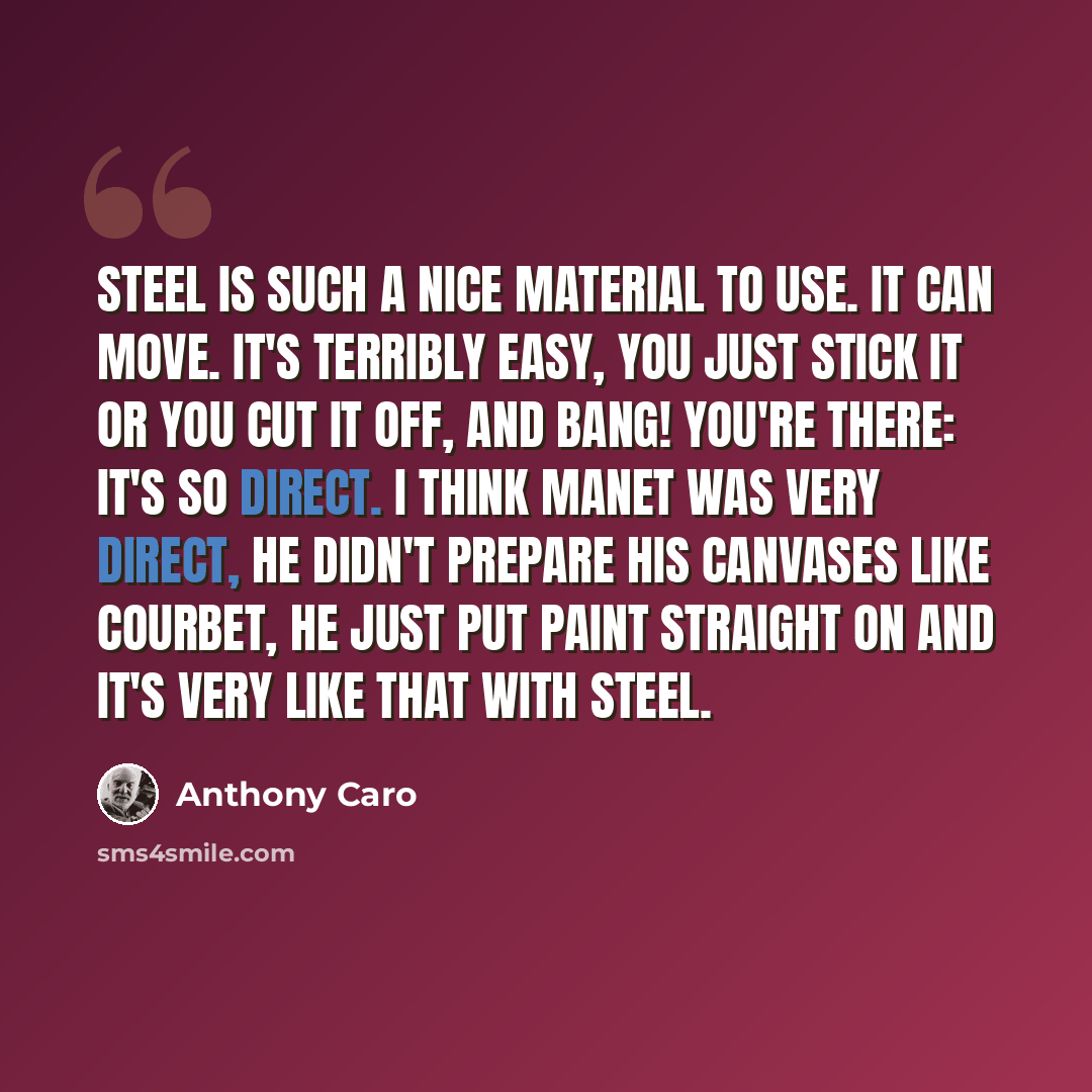 “Steel is such a nice material to use. It can move. It's terribly easy, you just stick it or you cut it off, and bang! you're there: it's so direct. I think Manet was very direct, he didn't prepare his canvases like Courbet, he just put paint straight on and it's very like that with steel.” quote by Anthony Caro