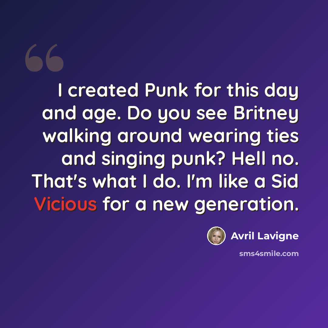 “I created Punk for this day and age. Do you see Britney walking around wearing ties and singing punk? Hell no. That's what I do. I'm like a Sid Vicious for a new generation.” quote by Avril Lavigne
