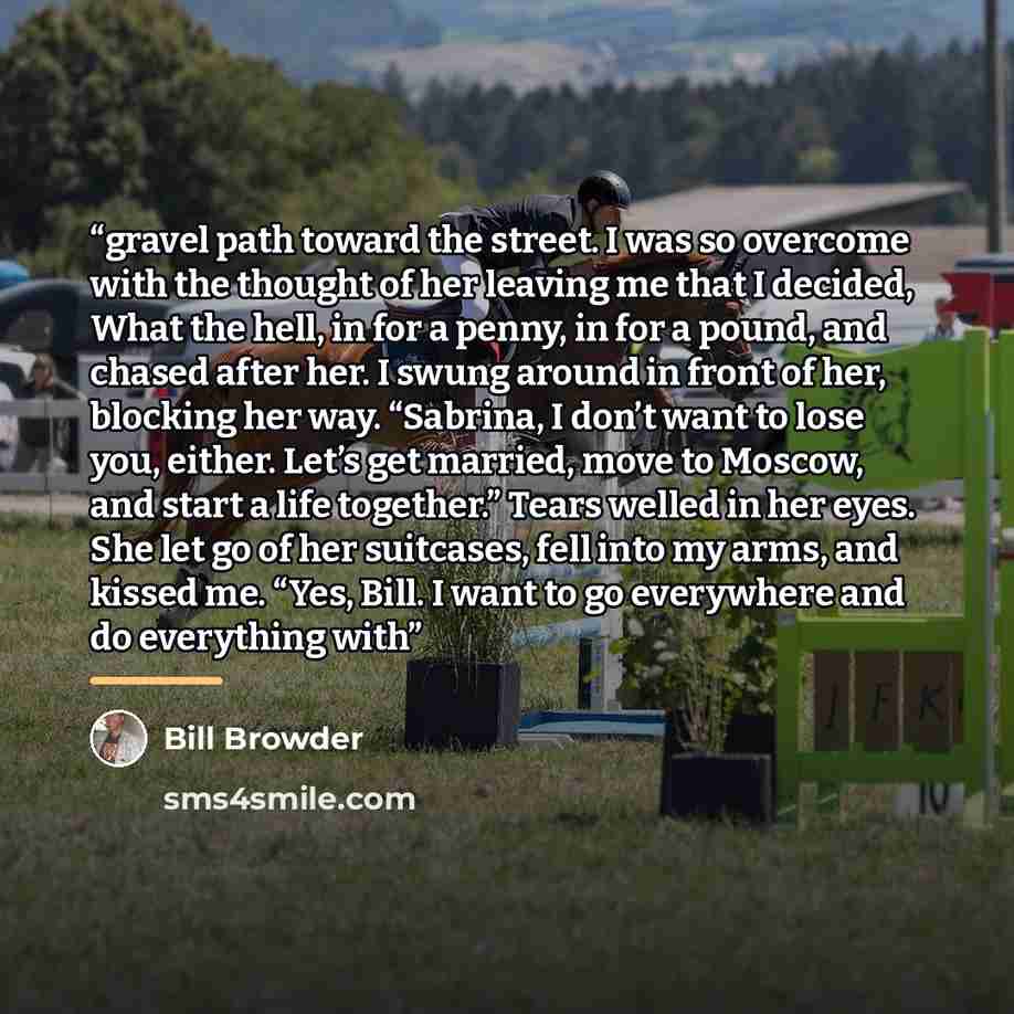 “gravel path toward the street. I was so overcome with the thought of her leaving me that I decided, What the hell, in for a penny, in for a pound, and chased after her. I swung around in front of her, blocking her way. “Sabrina, I don’t want to lose you, either. Let’s get married, move to Moscow…” quote by Bill Browder