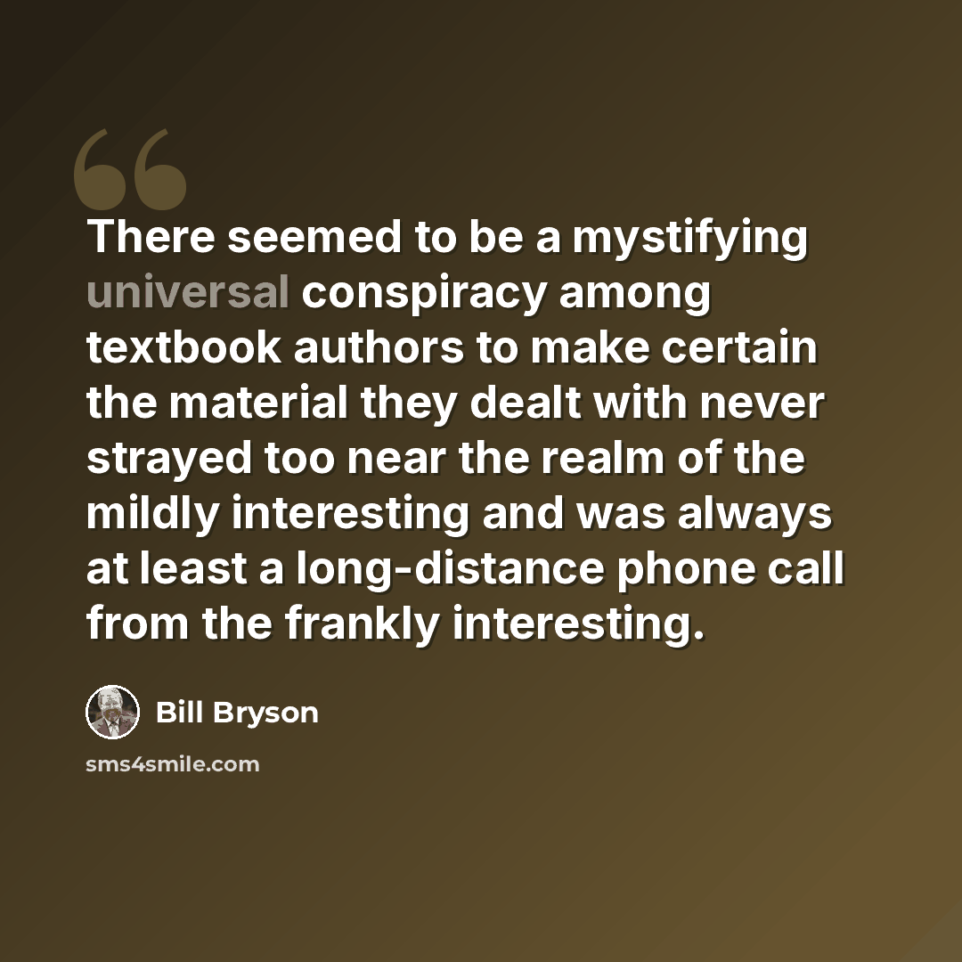 “There seemed to be a mystifying universal conspiracy among textbook authors to make certain the material they dealt with never strayed too near the realm of the mildly interesting and was always at least a long-distance phone call from the frankly interesting.” quote by Bill Bryson