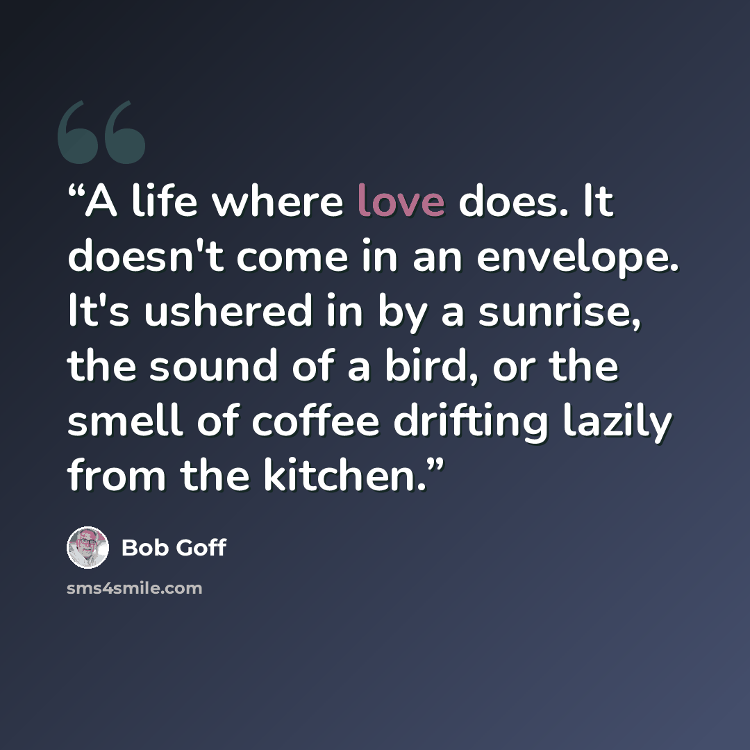 “A life where love does. It doesn't come in an envelope. It's ushered in by a sunrise, the sound of a bird, or the smell of coffee drifting lazily from the kitchen.” quote by Bob Goff