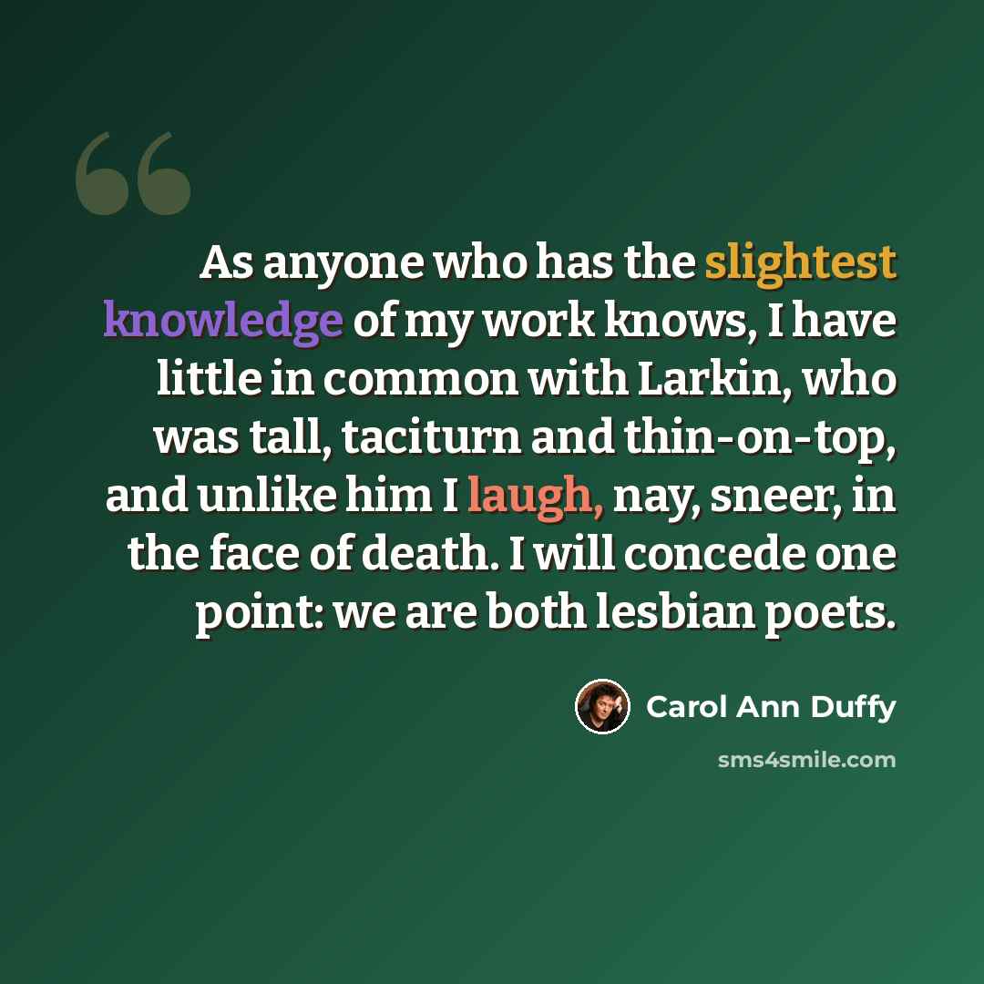 “As anyone who has the slightest knowledge of my work knows, I have little in common with Larkin, who was tall, taciturn and thin-on-top, and unlike him I laugh, nay, sneer, in the face of death. I will concede one point: we are both lesbian poets.” quote by Carol Ann Duffy