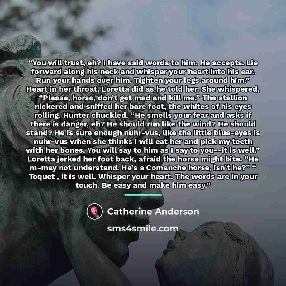 “You will trust, eh? I have said words to him. He accepts. Lie forward along his neck and whisper your heart into his ear. Run your hands over him. Tighten your legs around him.” Heart in her throat, Loretta did as he told her. She whispered, “Please, horse, don’t get mad and kill me.” The stallion…” quote by Catherine Anderson