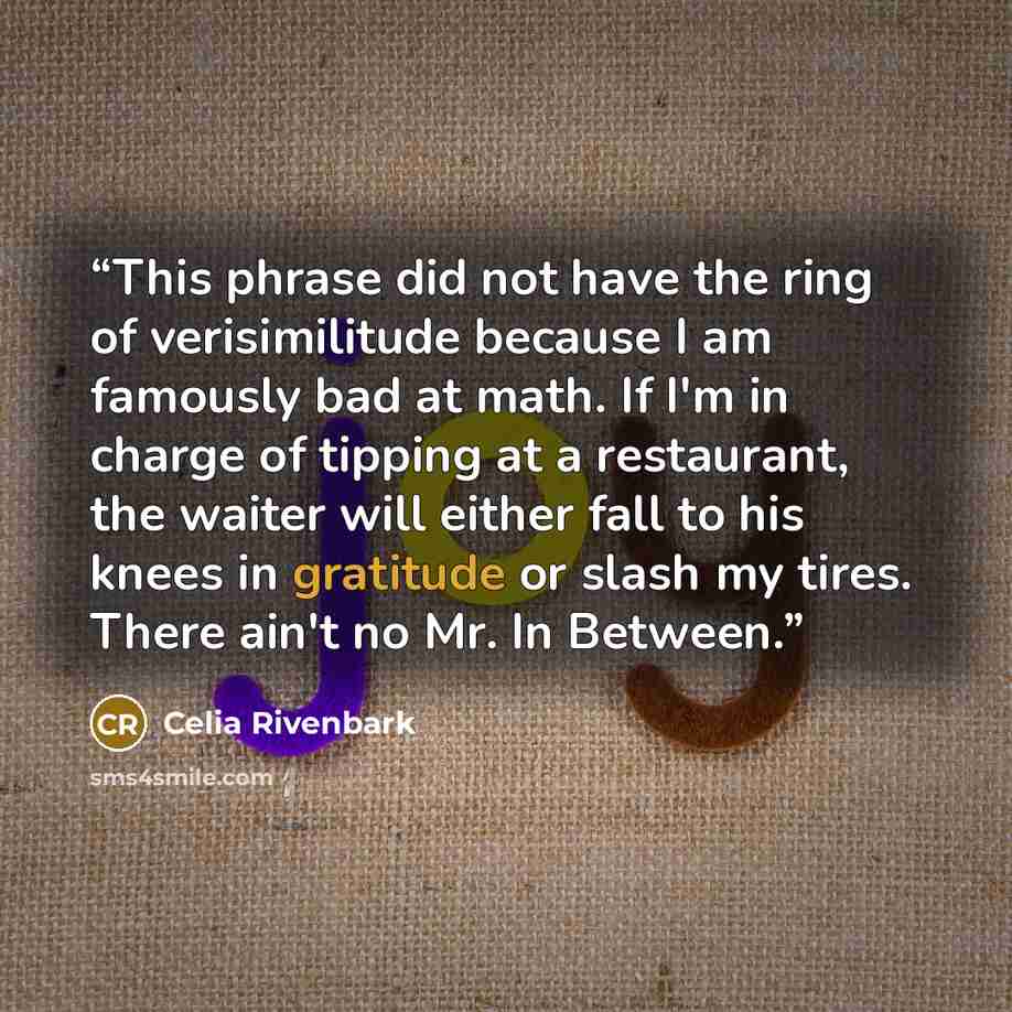 “This phrase did not have the ring of verisimilitude because I am famously bad at math. If I'm in charge of tipping at a restaurant, the waiter will either fall to his knees in gratitude or slash my tires. There ain't no Mr. In Between.” quote by Celia Rivenbark