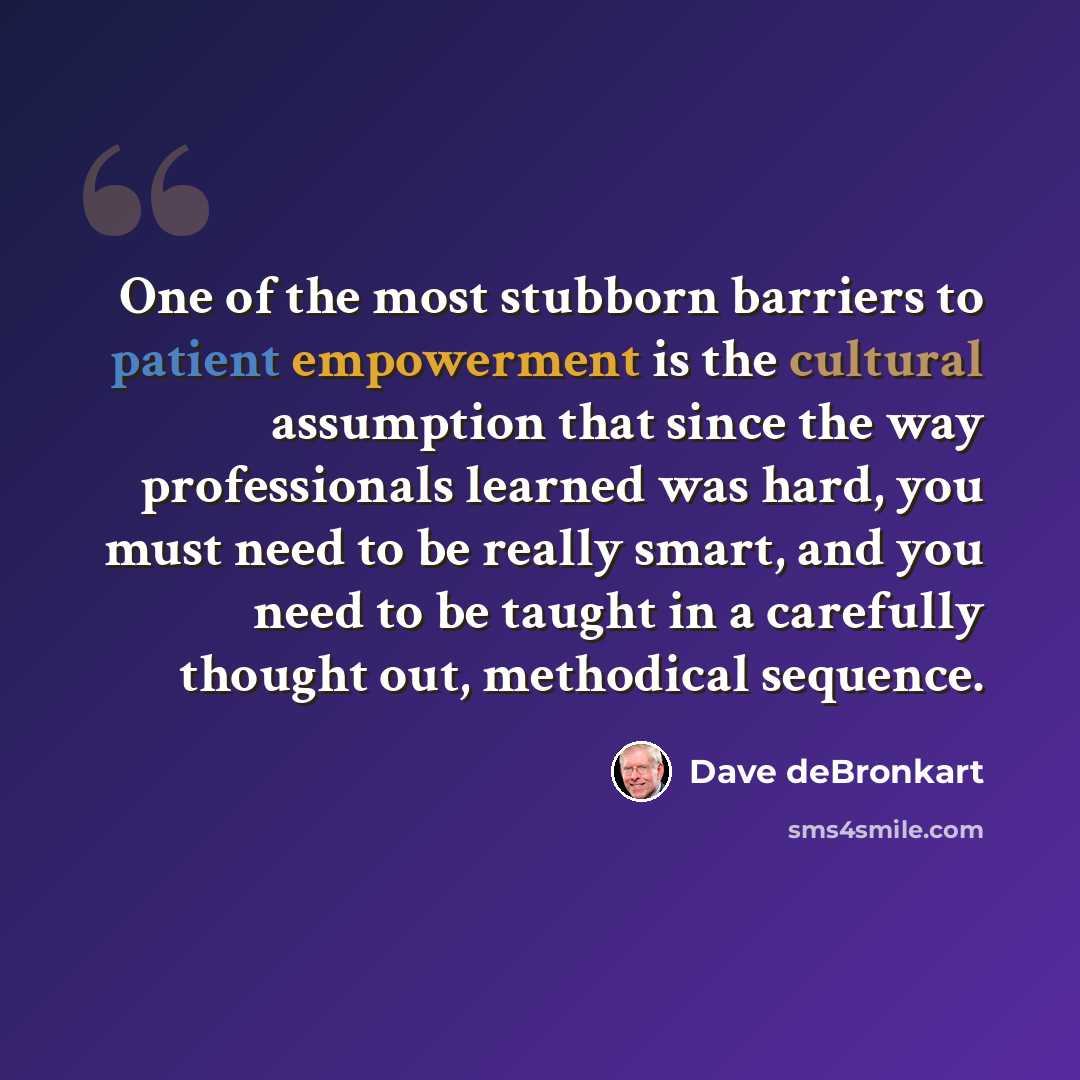 “One of the most stubborn barriers to patient empowerment is the cultural assumption that since the way professionals learned was hard, you must need to be really smart, and you need to be taught in a carefully thought out, methodical sequence.” quote by Dave deBronkart