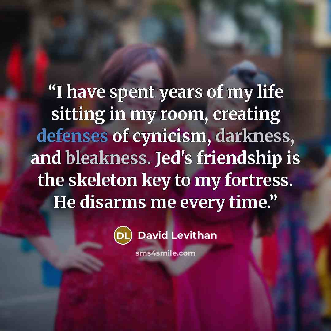 “I have spent years of my life sitting in my room, creating defenses of cynicism, darkness, and bleakness. Jed's friendship is the skeleton key to my fortress. He disarms me every time.” quote by David Levithan