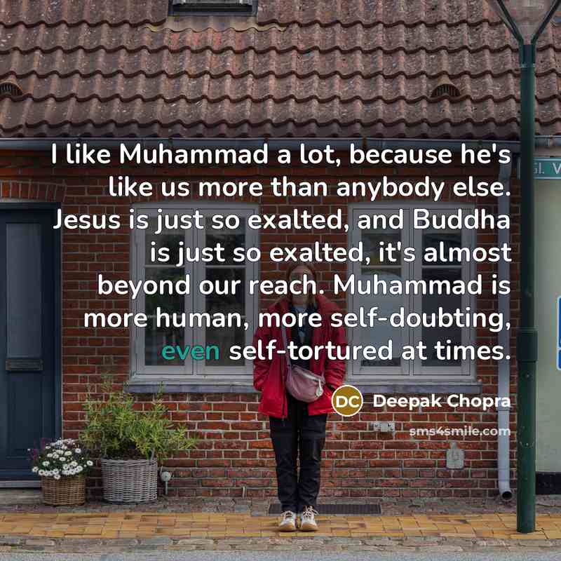 “I like Muhammad a lot, because he's like us more than anybody else. Jesus is just so exalted, and Buddha is just so exalted, it's almost beyond our reach. Muhammad is more human, more self-doubting, even self-tortured at times.” quote by Deepak Chopra