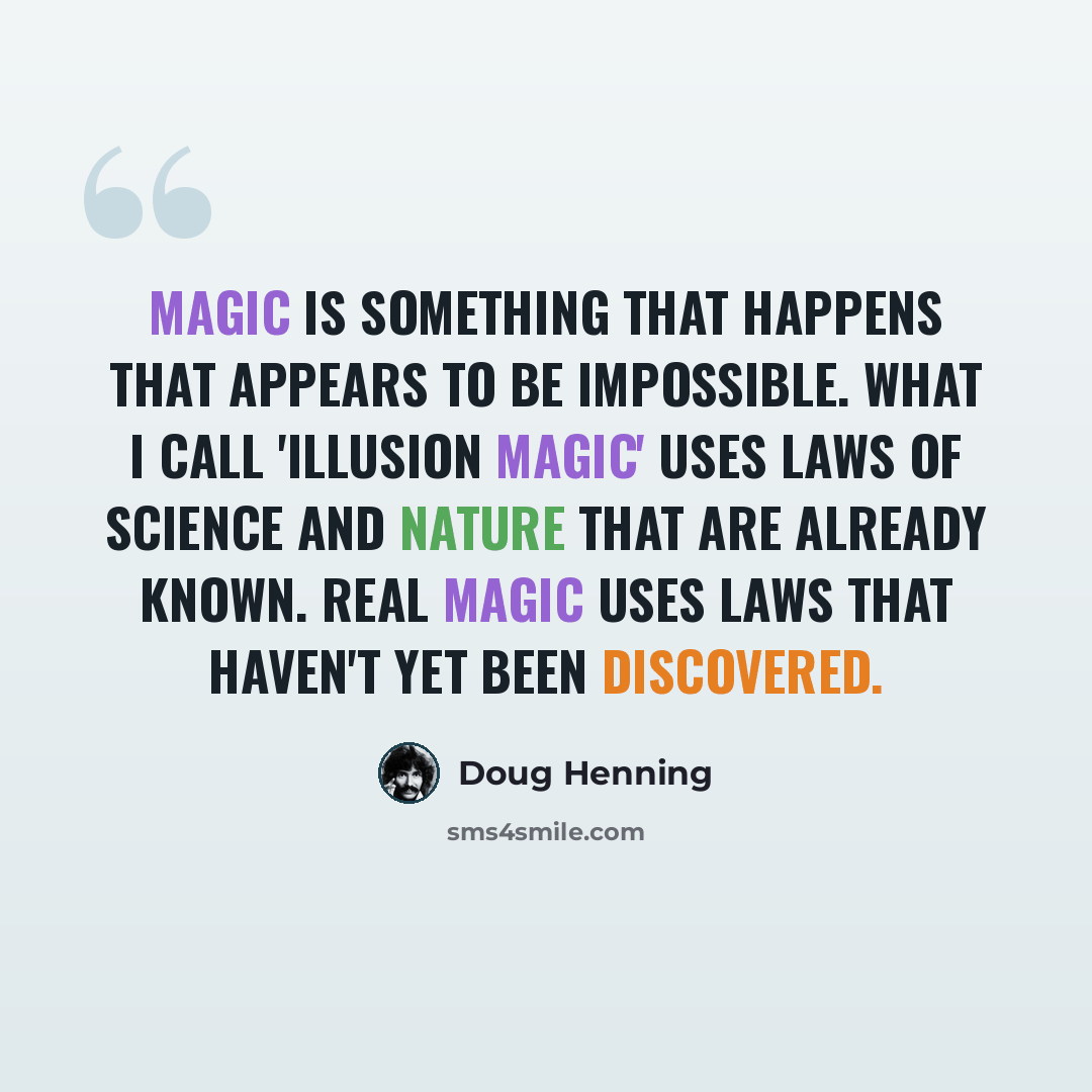 “Magic is something that happens that appears to be impossible. What I call 'illusion magic' uses laws of science and nature that are already known. Real magic uses laws that haven't yet been discovered.” quote by Doug Henning