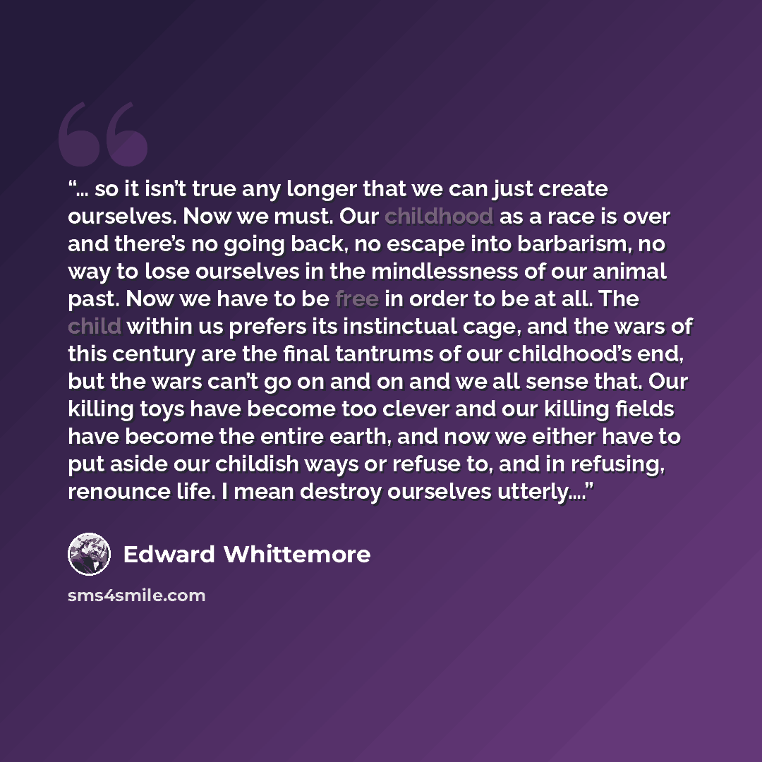 “… so it isn’t true any longer that we can just create ourselves. Now we must. Our childhood as a race is over and there’s no going back, no escape into barbarism, no way to lose ourselves in the mindlessness of our animal past. Now we have to be free in order to be at all. The child within us…” quote by Edward Whittemore
