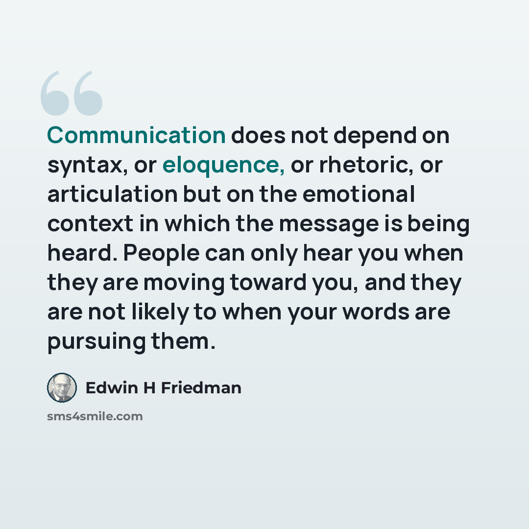 “Communication does not depend on syntax, or eloquence, or rhetoric, or articulation but on the emotional context in which the message is being heard. People can only hear you when they are moving toward you, and they are not likely to when your words are pursuing them.” quote by Edwin H Friedman