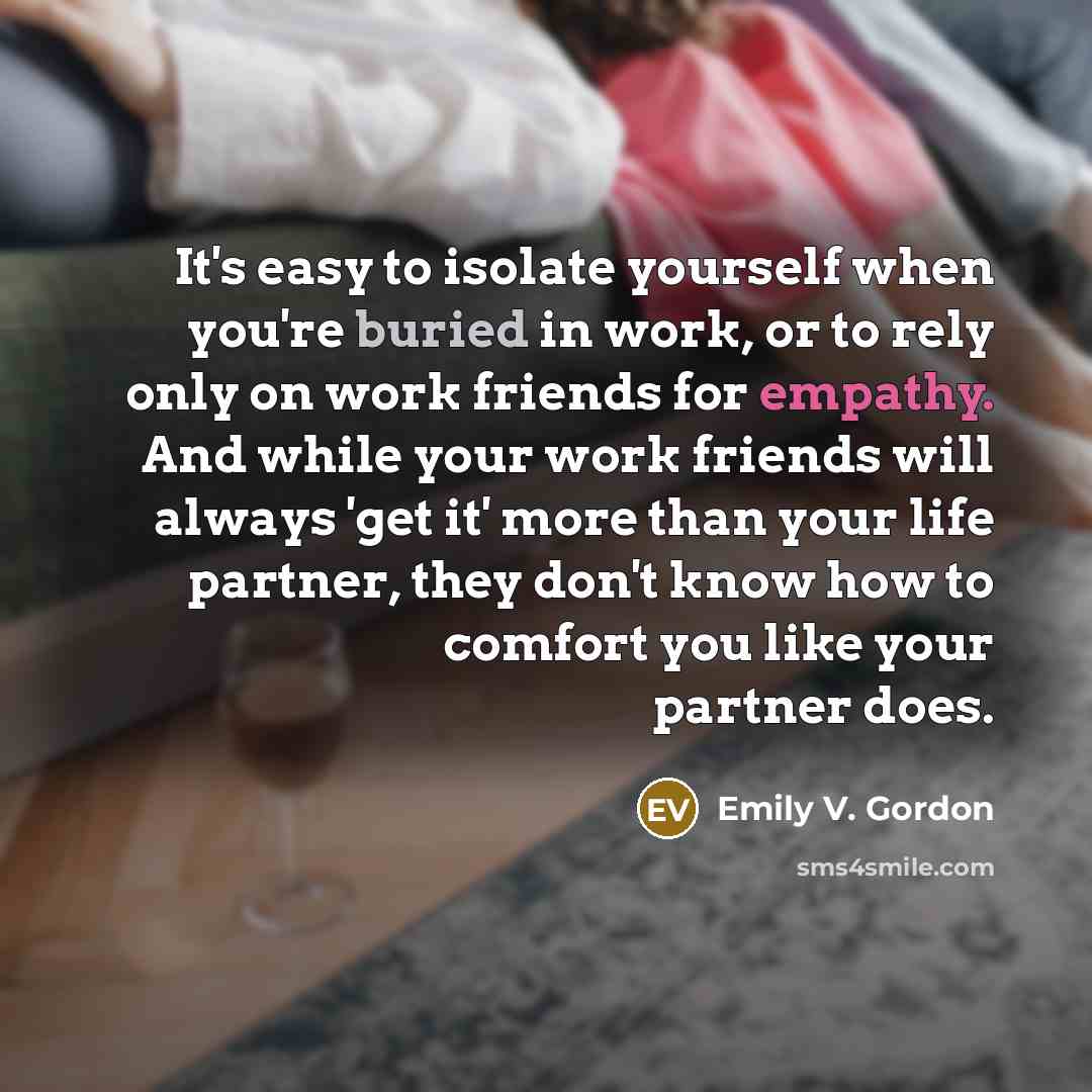 “It's easy to isolate yourself when you're buried in work, or to rely only on work friends for empathy. And while your work friends will always 'get it' more than your life partner, they don't know how to comfort you like your partner does.” quote by Emily V. Gordon